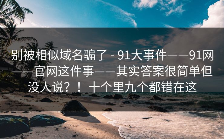 别被相似域名骗了 - 91大事件——91网——官网这件事——其实答案很简单但没人说?!十个里九个都错在这 别被相似域名骗了 - 91大事件——91网——官网这件事——其实答案很简单但没人说?!十个里九个都错在这