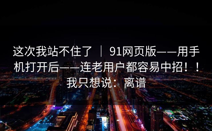 这次我站不住了 | 91网页版——用手机打开后——连老用户都容易中招!!我只想说:离谱 这次我站不住了 | 91网页版——用手机打开后——连老用户都容易中招!!我只想说:离谱